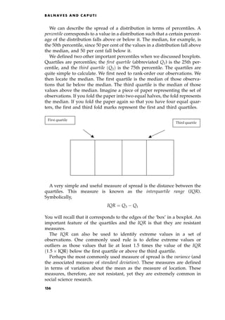 We can describe the spread of a distribution in terms of percentiles. A
percentile corresponds to a value in a distribution such that a certain percent-
age of the distribution falls above or below it. The median, for example, is
the 50th percentile, since 50 per cent of the values in a distribution fall above
the median, and 50 per cent fall below it.
We defined two other important percentiles when we discussed boxplots.
Quartiles are percentiles; the first quartile (abbreviated Q1) is the 25th per-
centile, and the third quartile Q3† is the 75th percentile. The quartiles are
quite simple to calculate. We first need to rank-order our observations. We
then locate the median. The first quartile is the median of those observa-
tions that lie below the median. The third quartile is the median of those
values above the median. Imagine a piece of paper representing the set of
observations. If you fold the paper into two equal halves, the fold represents
the median. If you fold the paper again so that you have four equal quar-
ters, the first and third fold marks represent the first and third quartiles.
A very simple and useful measure of spread is the distance between the
quartiles. This measure is known as the interquartile range (IQR).
Symbolically,
IQR ˆ Q3 Q1
You will recall that it corresponds to the edges of the `box' in a boxplot. An
important feature of the quartiles and the IQR is that they are resistant
measures.
The IQR can also be used to identify extreme values in a set of
observations. One commonly used rule is to define extreme values or
outliers as those values that lie at least 1.5 times the value of the IQR
1:5  IQR† below the first quartile or above the third quartile.
Perhaps the most commonly used measure of spread is the variance (and
the associated measure of standard deviation). These measures are defined
in terms of variation about the mean as the measure of location. These
measures, therefore, are not resistant, yet they are extremely common in
social science research.
B A L N AV E S A N D C A P U T I
Third quartile
First quartile
136
 