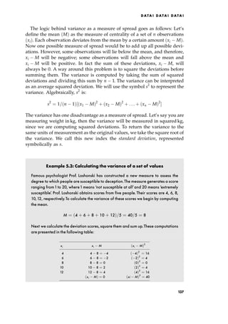 The logic behind variance as a measure of spread goes as follows: Let's
define the mean M† as the measure of centrality of a set of n observations
xi†. Each observation deviates from the mean by a certain amount xi M†.
Now one possible measure of spread would be to add up all possible devi-
ations. However, some observations will lie below the mean, and therefore,
xi M will be negative; some observations will fall above the mean and
xi M will be positive. In fact the sum of these deviations, xi M, will
always be 0. A way around this problem is to square the deviations before
summing them. The variance is computed by taking the sum of squared
deviations and dividing this sum by n 1. The variance can be interpreted
as an average squared deviation. We will use the symbol s2
to represent the
variance. Algebraically, s2
is:
s2
ˆ 1= n 1†‰ x1 M†2
‡ x2 M†2
‡ . . . ‡ xn M†2
Š
The variance has one disadvantage as a measure of spread. Let's say you are
measuring weight in kg, then the variance will be measured in squared kg,
since we are computing squared deviations. To return the variance to the
same units of measurement as the original values, we take the square root of
the variance. We call this new index the standard deviation, represented
symbolically as s.
Example 5.3: Calculating the variance of a set of values
Famous psychologist Prof. Loshonski has constructed a new measure to assess the
degree to which people are susceptible to deception.The measure generates a score
ranging from1to 20, where1means `not susceptible at all'and 20 means `extremely
susceptible'. Prof. Loshonski obtains scores from five people.Their scores are 4, 6, 8,
10,12, respectively.To calculate the variance of these scores we begin by computing
the mean.
M ˆ 4 ‡ 6 ‡ 8 ‡ 10 ‡ 12†=5 ˆ 40=5 ˆ 8
Next we calculate the deviation scores, square them and sum up.These computations
are presented in the following table:
ÐÐÐÐÐÐÐÐÐÐÐÐÐÐÐÐÐÐÐÐÐÐÐÐÐÐÐÐÐÐÐÐ
xi xi M xi M†2
ÐÐÐÐÐÐÐÐÐÐÐÐÐÐÐÐÐÐÐÐÐÐÐÐÐÐÐÐÐÐÐÐ
4 4 8 ˆ 4 4†2
ˆ 16
6 6 8 ˆ 2 2†2
ˆ 4
8 8 8 ˆ 0 0†2
ˆ 0
10 10 8 ˆ 2 2†2
ˆ 4
12 12 8 ˆ 4 4†2
ˆ 16
xi M† ˆ 0 xi M†2
ˆ 40
ÐÐÐÐÐÐÐÐÐÐÐÐÐÐÐÐÐÐÐÐÐÐÐÐÐÐÐÐÐÐÐÐ
DATA ! DATA ! DATA !
137
 