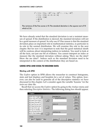 s2
ˆ 1= n 1†‰ x1 M†2
‡ x2 M†2
‡ . . . ‡ xn M†2
Š
ˆ 1= n 1†‰16 ‡ 4 ‡ 0 ‡ 4 ‡ 16Š
ˆ 1= 5 1†‰40Š
ˆ 40=10
ˆ 10
The variance of the five scores is10. The standard deviation is the square root of10
which is 3.16.
We have already noted that the standard deviation is not a resistant meas-
ure of spread. If the distribution is skewed, the standard deviation will not
be a good measure of spread. So why use it? One reason is that the standard
deviation plays an important role in mathematical statistics, in particular in
its role in the normal distribution. We will examine this role in the next
chapter. But for now it is important to note that the good statistical sleuth
will be cautious about interpreting indices in isolation. You need to look at
all the facts, not just one bit of evidence. You cannot interpret an index or
measure like the standard deviation without asking `Show me the data!!
Show the me data!!'. Indices such as the standard deviation need to be
interpreted in the context of the distribution they are based on.
USING SPSS AND EXCEL TO DESCRIBE DATA
Working with SPSS
The Explore option in SPSS allows the researcher to construct histograms,
stem and leaf displays and boxplots for a set of values. This option, how-
ever, can also be used to generate all of the descriptive statistics we have
discussed in this chapter. Let's consider again the variable `housinc' for the
tastes.sav data file.
Recall that we access the Explore option by going to the Analyze menu and
then selecting Descriptive Statistics. The following dialog box should appear.
B A L N AV E S A N D C A P U T I
138
 