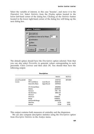 Select the variable of interest, in this case `housinc', and move it to the
Dependent List. Select Statistics from the Display option located in the
lower left-hand corner of the dialog box. Clicking on the Statistics button
located in the lower right-hand corner of the dialog box will bring up the
next dialog box.
The default option should have the Descriptives option selected. Note that
you can also select Percentiles to generate values corresponding to each
percentile. Click Continue and then click OK. You should then have the
following output.
Descriptives
Statistic Std.Error
annual household Mean 41577.53 587.2969
income 95% Confidence Lower Bound 40425.84
Interval for Mean Upper Bound 42729.22
5% Trimmed Mean 40069.84
Median 36000.00
Variance 7.9E‡ 08
Std.Deviation 28061.49
Minimum .00
Maximum 110000.0
Range 110000.0
Interquartile Range 36000.00
Skewness 0.716 0.051
Kurtosis 0.134 0.102
This output contains both measures of centrality and the dispersion.
We can also compute descriptive statistics using the Descriptives option
from Descriptive Statistics in the Analyze menu.
DATA ! DATA ! DATA !
139
 