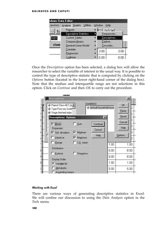 Once the Descriptives option has been selected, a dialog box will allow the
researcher to select the variable of interest in the usual way. It is possible to
control the type of descriptive statistic that is computed by clicking on the
Options button (located in the lower right-hand corner of the dialog box).
Note that the median and interquartile range are not selections in this
option. Click on Continue and then OK to carry out the procedure.
Working with Excel
There are various ways of generating descriptive statistics in Excel.
We will confine our discussion to using the Data Analysis option in the
Tools menu.
B A L N AV E S A N D C A P U T I
140
 
