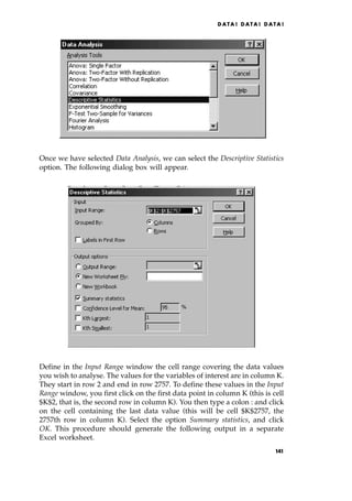 Once we have selected Data Analysis, we can select the Descriptive Statistics
option. The following dialog box will appear.
Define in the Input Range window the cell range covering the data values
you wish to analyse. The values for the variables of interest are in column K.
They start in row 2 and end in row 2757. To define these values in the Input
Range window, you first click on the first data point in column K (this is cell
$K$2, that is, the second row in column K). You then type a colon : and click
on the cell containing the last data value (this will be cell $K$2757, the
2757th row in column K). Select the option Summary statistics, and click
OK. This procedure should generate the following output in a separate
Excel worksheet.
DATA ! DATA ! DATA !
141
 
