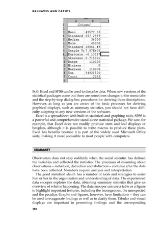 Both Excel and SPSS can be used to describe data. When new versions of the
statistical packages come out there are sometimes changes to the menu tabs
and the step-by-step dialog box procedures for deriving those descriptions.
However, as long as you are aware of the basic processes for deriving
graphical displays, such as summary statistics, you should not have diffi-
culty adapting to any new versions of the software.
Excel is a spreadsheet with built-in statistical and graphing tools. SPSS is
a powerful and comprehensive stand-alone statistical package. We saw, for
example, that Excel does not readily produce stem and leaf displays or
boxplots, although it is possible to write macros to produce these plots.
Excel has benefits because it is part of the widely used Microsoft Office
suite, making it more accessible to most people with computers.
SUMMARY
Observation does not stop suddenly when the social scientist has defined
the variables and collected the statistics. The processes of reasoning about
observations ± induction, deduction and abduction ± continue after the data
have been collected. Numbers require analysis and interpretation.
The good statistical sleuth has a number of tools and strategies to assist
him or her in the organization and understanding of data. The experienced
data snooper explores the data, obtaining summary statistics that give an
overview of what is happening. The data snooper can use a table or a figure
to highlight important features, including the incongruous, the unexpected
and the peculiar. Graphs and figures, however, have limitations ± they can
be used to exaggerate findings as well as to clarify them. Tabular and visual
displays are important in presenting findings and the corresponding
B A L N AV E S A N D C A P U T I
142
 