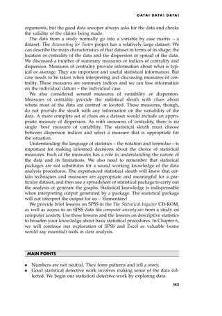 arguments, but the good data snooper always asks for the data and checks
the validity of the claims being made.
The data from a study normally go into a variable by case matrix ± a
dataset. The Accounting for Tastes project has a relatively large dataset. We
can describe the main characteristics of that dataset in terms of its shape, the
location or centrality of the data and the dispersion or spread of the data.
We discussed a number of summary measures or indices of centrality and
dispersion. Measures of centrality provide information about what is typ-
ical or average. They are important and useful statistical information. But
care needs to be taken when interpreting and discussing measures of cen-
trality. These measures are summary indices and we can lose information
on the individual datum ± the individual case.
We also considered several measures of variability or dispersion.
Measures of centrality provide the statistical sleuth with clues about
where most of the data are centred or located. These measures, though,
do not provide the sleuth with any information on the variability of the
data. A more complete set of clues on a dataset would include an appro-
priate measure of dispersion. As with measures of centrality, there is no
single `best' measure of variability. The statistical sleuth must choose
between dispersion indices and select a measure that is appropriate for
the situation.
Understanding the language of statistics ± the notation and formulae ± is
important for making informed decisions about the choice of statistical
measures. Each of the measures has a role in understanding the nature of
the data and its limitations. We also need to remember that statistical
packages are not substitutes for a sound working knowledge of the data
analysis procedures. The experienced statistical sleuth will know that cer-
tain techniques and measures are appropriate and meaningful for a par-
ticular dataset, and then use a spreadsheet or statistical package to carry out
the analysis or generate the graphs. Statistical knowledge is indispensable
when interpreting output generated by a package. The statistical package
will not interpret the output for us ± Elementary!
We provide brief lessons on SPSS in the The Statistical Inquirer CD-ROM,
as well as access to an SPSS data file computer anxiety.sav from a study on
computer anxiety. Use these lessons and the lessons on descriptive statistics
to broaden your knowledge about basic statistical procedures. In Chapter 6,
we will continue our exploration of SPSS and Excel as valuable (some
would say essential) tools in data analysis.
MAIN POINTS
. Numbers are not neutral. They form patterns and tell a story.
. Good statistical detective work involves making sense of the data col-
lected. We begin our statistical detective work by exploring data.
DATA ! DATA ! DATA !
143
 