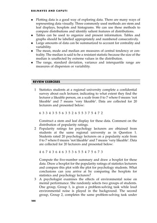 . Plotting data is a good way of exploring data. There are many ways of
representing data visually. Three commonly used methods are stem and
leaf displays, boxplots and histograms. We can use these methods to
compare distributions and identify salient features of distributions.
. Tables can be used to organize and present information. Tables and
graphs should be labelled appropriately and numbered consecutively.
. Large amounts of data can be summarized to account for centrality and
variability.
. The mean, mode and median are measures of central tendency or cen-
trality. The median is said to be a resistant statistic because the size of the
median is unaffected by extreme values in the distribution.
. The range, standard deviation, variance and interquartile range are
measures of dispersion or variability.
REVIEW EXERCISES
1 Statistics students at a regional university complete a confidential
survey about each lecturer, indicating to what extent they find the
lecturer a likeable person, on a scale from 0 to 7 where 0 means `not
likeable' and 7 means `very likeable'. Data are collected for 20
lecturers and presented below:
6 3 3 4 3 5 5 6 3 5 2 6 5 5 3 7 5 4 7 2
Construct a stem and leaf display for these data. Comment on the
distribution of popularity ratings.
2 Popularity ratings for psychology lecturers are obtained from
students at the same regional university as in Question 1.
Students rated 20 psychology lecturers on a popularity scale from
0 to 7 where 0 means `not likeable' and 7 means `very likeable'. Data
are collected for 20 lecturers and presented below:
4 6 7 4 3 6 4 6 3 5 3 6 5 5 4 7 5 6 7 3
Compute the five-number summary and draw a boxplot for these
data. Draw a boxplot for the popularity ratings of statistics lecturers
and compare this plot with the plot for psychology students. What
conclusions can you arrive at by comparing the boxplots for
statistics and psychology lecturers?
3 A psychologist examines the effects of environmental noise on
mental performance. She randomly selects two groups of students.
One group, Group 1, is given a problem-solving task while loud
environmental noise is played in the background. The second
group, Group 2, completes the same problem-solving task under
B A L N AV E S A N D C A P U T I
144
 