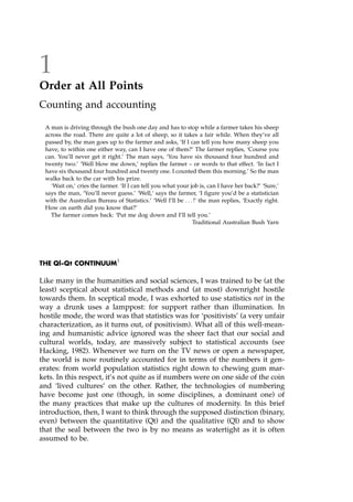 1
Order at All Points
Counting and accounting
A man is driving through the bush one day and has to stop while a farmer takes his sheep
across the road. There are quite a lot of sheep, so it takes a fair while. When they've all
passed by, the man goes up to the farmer and asks, `If I can tell you how many sheep you
have, to within one either way, can I have one of them?' The farmer replies, `Course you
can. You'll never get it right.' The man says, `You have six thousand four hundred and
twenty two.' `Well blow me down,' replies the farmer ± or words to that effect. `In fact I
have six thousand four hundred and twenty one. I counted them this morning.' So the man
walks back to the car with his prize.
`Wait on,' cries the farmer. `If I can tell you what your job is, can I have her back?' `Sure,'
says the man, `You'll never guess.' `Well,' says the farmer, `I figure you'd be a statistician
with the Australian Bureau of Statistics.' `Well I'll be . . . !' the man replies, `Exactly right.
How on earth did you know that?'
The farmer comes back: `Put me dog down and I'll tell you.'
Traditional Australian Bush Yarn
THE Ql-Qt CONTINUUM1
Like many in the humanities and social sciences, I was trained to be (at the
least) sceptical about statistical methods and (at most) downright hostile
towards them. In sceptical mode, I was exhorted to use statistics not in the
way a drunk uses a lamppost: for support rather than illumination. In
hostile mode, the word was that statistics was for `positivists' (a very unfair
characterization, as it turns out, of positivism). What all of this well-mean-
ing and humanistic advice ignored was the sheer fact that our social and
cultural worlds, today, are massively subject to statistical accounts (see
Hacking, 1982). Whenever we turn on the TV news or open a newspaper,
the world is now routinely accounted for in terms of the numbers it gen-
erates: from world population statistics right down to chewing gum mar-
kets. In this respect, it's not quite as if numbers were on one side of the coin
and `lived cultures' on the other. Rather, the technologies of numbering
have become just one (though, in some disciplines, a dominant one) of
the many practices that make up the cultures of modernity. In this brief
introduction, then, I want to think through the supposed distinction (binary,
even) between the quantitative (Qt) and the qualitative (Ql) and to show
that the seal between the two is by no means as watertight as it is often
assumed to be.
 