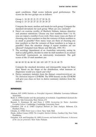 quiet conditions. High scores indicate good performance. The
scores for the two groups are as follows:
Group 1: 18 20 22 21 15 17 20 26 21
Group 2: 23 23 22 27 22 23 20 20 27
Compute the mean, median and mode for each group. Compare the
standard deviations for each group. What can you conclude?
4 Here's an exercise worthy of Sherlock Holmes, famous detective
and amateur statistician. Choose any four numbers from 1 to 10;
you can repeat a number if you wish. How many ways are there of
choosing any four numbers so that the variance of those numbers is
as small as possible? How many ways are there of choosing any
four numbers so that the variance of those numbers is as large as
possible? Does the situation change if repeat numbers are not
allowed? (Adapted from Moore and McCabe, 1993: 55.)
5 The sociology department of an Australian university, seeing its
staff as solid golfers, decides to enter its staff members in an annual
`Socio-Golf' tournament, an intervarsity tournament. The golf
scores of the 15 staff members are:
88 80 85 92 86 88 90 100 103 105 77 76 81 80 75
Compute the standard deviation and interquartile range for these
data. Based on the shape of the distribution, what measure of
dispersion would you report and why?
6 Derive summary statistics from the dataset computeranxiety.sav on
The Statistical Inquirer CD-ROM. The SPSS lessons on the CD-ROM
will give you clues on how to derive summary statistics from the
dataset.
REFERENCES
Abelson, R.P. (1995) Statistics as Principled Argument. Hillsdale: Lawrence Erlbaum
Associates.
Beall, A. (1994) Gender and the perception of evolution. Unpublished doctoral dis-
sertation, Yale University, New Haven, CT.
Bennett, T., Emmison, M. and Frow, J. (1999) Accounting for Tastes: Australian
Everyday Culture. Cambridge: Cambridge University Press.
Chambers, J.M. et al. (1983) Graphical Methods for Data Analysis. Belmont, CA:
Duxbury Press.
Christie, A. (1982) Poirot Loses a Client. New York: Dell.
Doyle, Arthur Conan (1952) The Complete Sherlock Holmes. Garden City, New York:
Doubleday.
Farquhar, A.B. and Farquhar, H. (1891) Economic and Industrial Delusions: A discourse
of the case for protection. New York: Putnam.
DATA ! DATA ! DATA !
145
 