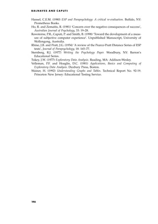 Hansel, C.E.M. (1980) ESP and Parapsychology: A critical re-evaluation. Buffalo, NY:
Prometheus Books.
Ho, R. and Zemaitis, R. (1981) `Concern over the negative consequences of success',
Australian Journal of Psychology, 33: 19±28.
Rawstorne, P.R., Caputi, P. and Smith, B. (1998) `Toward the development of a meas-
ure of subjective computer experience'. Unpublished Manuscript, University of
Wollongong, Australia.
Rhine, J.B. and Pratt, J.G. (1954) `A review of the Pearce-Pratt Distance Series of ESP
tests', Journal of Parapsychology, 18: 165±77.
Sternberg, R.J. (1977) Writing the Psychology Paper. Woodbury, NY: Barron's
Educational Series.
Tukey, J.W. (1977) Exploratory Data Analysis. Reading, MA: Addison-Wesley.
Velleman, P.F. and Hoaglin, D.C. (1981) Applications, Basics and Computing of
Exploratory Data Analysis. Duxbury Press, Boston.
Wainer, H. (1992) Understanding Graphs and Tables. Technical Report No. 92-19.
Princeton New Jersey: Educational Testing Service.
B A L N AV E S A N D C A P U T I
146
 