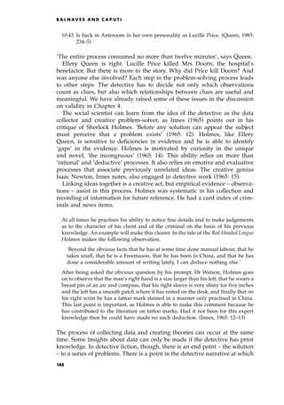 10:43 Is back in Anteroom in her own personality as Lucille Price. (Queen, 1983:
234±5)
`The entire process consumed no more than twelve minutes', says Queen.
Ellery Queen is right. Lucille Price killed Mrs Doorn, the hospital's
benefactor. But there is more to the story. Why did Price kill Doorn? And
was anyone else involved? Each step in the problem-solving process leads
to other steps. The detective has to decide not only which observations
count as clues, but also which relationships between clues are useful and
meaningful. We have already raised some of these issues in the discussion
on validity in Chapter 4.
The social scientist can learn from the idea of the detective as the data
collector and creative problem-solver, as Innes (1965) points out in his
critique of Sherlock Holmes. `Before any solution can appear the subject
must perceive that a problem exists' (1965: 12). Holmes, like Ellery
Queen, is sensitive to deficiencies in evidence and he is able to identify
`gaps' in the evidence. Holmes is motivated by curiosity in the unique
and novel, `the incongruous' (1965: 14). This ability relies on more than
`rational' and `deductive' processes. It also relies on emotive and evaluative
processes that associate previously unrelated ideas. The creative genius
Isaac Newton, Innes notes, also engaged in detective work (1965: 15).
Linking ideas together is a creative act, but empirical evidence ± observa-
tions ± assist in this process. Holmes was systematic in his collection and
recording of information for future reference. He had a card index of crim-
inals and news items.
At all times he practises his ability to notice fine details and to make judgements
as to the character of his client and of the criminal on the basis of his previous
knowledge. An example will make this clearer. In the tale of the Red-Headed League
Holmes makes the following observation.
`Beyond the obvious facts that he has at some time done manual labour, that he
takes snuff, that he is a Freemason, that he has been in China, and that he has
done a considerable amount of writing lately, I can deduce nothing else.'
After being asked the obvious question by his prompt, Dr Watson, Holmes goes
on to observe that the man's right hand is a size larger than his left, that he wears a
breast pin of an arc and compass, that his right sleeve is very shiny for five inches
and the left has a smooth patch where it has rested on the desk, and finally that on
his right wrist he has a tattoo mark stained in a manner only practised in China.
This last point is important, as Holmes is able to make this comment because he
has contributed to the literature on tattoo marks. Had it not been for this expert
knowledge then he could have made no such deduction. (Innes, 1965: 12±13)
The process of collecting data and creating theories can occur at the same
time. Some insights about data can only be made if the detective has prior
knowledge. In detective fiction, though, there is an end point ± the solution
± to a series of problems. There is a point in the detective narrative at which
B A L N AV E S A N D C A P U T I
148
 