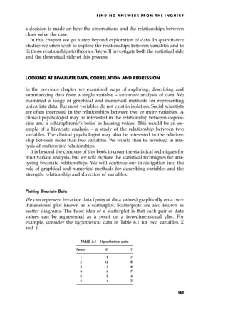 a decision is made on how the observations and the relationships between
clues solve the case.
In this chapter we go a step beyond exploration of data. In quantitative
studies we often wish to explore the relationships between variables and to
fit those relationships to theories. We will investigate both the statistical side
and the theoretical side of this process.
LOOKING AT BIVARIATE DATA, CORRELATION AND REGRESSION
In the previous chapter we examined ways of exploring, describing and
summarizing data from a single variable ± univariate analysis of data. We
examined a range of graphical and numerical methods for representing
univariate data. But most variables do not exist in isolation. Social scientists
are often interested in the relationships between two or more variables. A
clinical psychologist may be interested in the relationship between depres-
sion and a schizophrenic's belief in hearing voices. This would be an ex-
ample of a bivariate analysis ± a study of the relationship between two
variables. The clinical psychologist may also be interested in the relation-
ship between more than two variables. We would then be involved in ana-
lysis of multivariate relationships.
It is beyond the compass of this book to cover the statistical techniques for
multivariate analysis, but we will explore the statistical techniques for ana-
lysing bivariate relationships. We will continue our investigation into the
role of graphical and numerical methods for describing variables and the
strength, relationship and direction of variables.
Plotting Bivariate Data
We can represent bivariate data (pairs of data values) graphically on a two-
dimensional plot known as a scatterplot. Scatterplots are also known as
scatter diagrams. The basic idea of a scatterplot is that each pair of data
values can be represented as a point on a two-dimensional plot. For
example, consider the hypothetical data in Table 6.1 for two variables X
and Y.
F I N D I N G A N S W E R S F R O M T H E I N Q U I R Y
TABLE 6.1 Hypothetical data
Person X Y
1 9 7
2 12 8
3 5 4
4 6 7
5 2 4
6 4 3
149
 