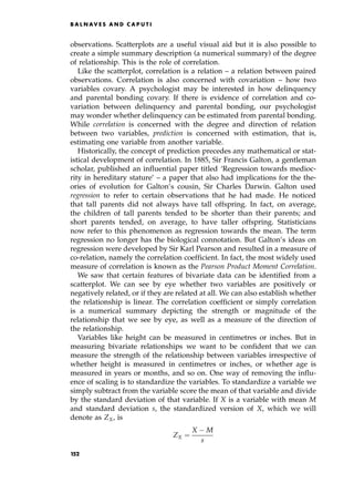 observations. Scatterplots are a useful visual aid but it is also possible to
create a simple summary description (a numerical summary) of the degree
of relationship. This is the role of correlation.
Like the scatterplot, correlation is a relation ± a relation between paired
observations. Correlation is also concerned with covariation ± how two
variables covary. A psychologist may be interested in how delinquency
and parental bonding covary. If there is evidence of correlation and co-
variation between delinquency and parental bonding, our psychologist
may wonder whether delinquency can be estimated from parental bonding.
While correlation is concerned with the degree and direction of relation
between two variables, prediction is concerned with estimation, that is,
estimating one variable from another variable.
Historically, the concept of prediction precedes any mathematical or stat-
istical development of correlation. In 1885, Sir Francis Galton, a gentleman
scholar, published an influential paper titled `Regression towards medioc-
rity in hereditary stature' ± a paper that also had implications for the the-
ories of evolution for Galton's cousin, Sir Charles Darwin. Galton used
regression to refer to certain observations that he had made. He noticed
that tall parents did not always have tall offspring. In fact, on average,
the children of tall parents tended to be shorter than their parents; and
short parents tended, on average, to have taller offspring. Statisticians
now refer to this phenomenon as regression towards the mean. The term
regression no longer has the biological connotation. But Galton's ideas on
regression were developed by Sir Karl Pearson and resulted in a measure of
co-relation, namely the correlation coefficient. In fact, the most widely used
measure of correlation is known as the Pearson Product Moment Correlation.
We saw that certain features of bivariate data can be identified from a
scatterplot. We can see by eye whether two variables are positively or
negatively related, or if they are related at all. We can also establish whether
the relationship is linear. The correlation coefficient or simply correlation
is a numerical summary depicting the strength or magnitude of the
relationship that we see by eye, as well as a measure of the direction of
the relationship.
Variables like height can be measured in centimetres or inches. But in
measuring bivariate relationships we want to be confident that we can
measure the strength of the relationship between variables irrespective of
whether height is measured in centimetres or inches, or whether age is
measured in years or months, and so on. One way of removing the influ-
ence of scaling is to standardize the variables. To standardize a variable we
simply subtract from the variable score the mean of that variable and divide
by the standard deviation of that variable. If X is a variable with mean M
and standard deviation s, the standardized version of X, which we will
denote as ZX, is
ZX ˆ
X M
s
B A L N AV E S A N D C A P U T I
152
 