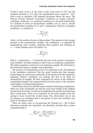 If John's exam score is 4, the mean of the exam scores is 5.75 and the
standard deviation is 2.11, then the standardized score would be 70.83.
John's score is, therefore, 0.83 standard deviations below the mean. The
Pearson Product Moment Correlation Coefficient or simply, Pearson's
correlation coefficient, is a numerical summary of a bivariate relationship.
It is defined in terms of standardized variables. Let ZX and ZY denote
the standardized variables for X and Y respectively. Pearson's correlation
coefficient, r, is defined as
r ˆ
X
ZXZY
n 1
where n is the number of pairs of observations. This measure is the average
product of the standardized variables. The coefficient, r, is obtained by
standardizing each variable, summing their product and dividing by
n 1. Some statistics texts will define r as
r ˆ
X
ZXZY
n
:
That is, n rather than n 1 will divide the sum of the product of standard-
ized variables. The latter formula is used if you are analysing a population.
The former equation is used if you are analysing a sample. We will return to
the distinction between samples and populations.
The process of standardizing scores was important in the development
of the correlation coefficient. Like the good, modern-day data snooper,
Galton began by producing a scatterplot of the parents and their respective
offspring. Galton's scatterplot was perhaps the first of its kind. He
standardized all heights. He then computed the means of the children's
standardized heights and compared them to fixed values of the standard-
ized heights of corresponding parents.
What Galton found was that the means tended to fall along a straight line.
What was more remarkable was that the each mean height of the children
deviated less from their overall mean height than the parents deviated from
their overall mean. There was a tendency for the mean height of the off-
spring to move toward the overall mean. This observation was in fact
an instance of a correlation that is not perfect. In fact, the correlation was
about 0.5 (Guilford, 1965).
There are many ways of re-expressing the formula for r. All of these
alternative formulae are equivalent. An alternative formula that is easier
computationally is
r ˆ
n
X
XY
X
X
  X
Y
 
n n 1†sXsY
F I N D I N G A N S W E R S F R O M T H E I N Q U I R Y
153
 