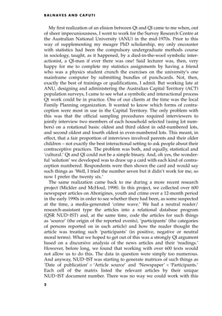 My first realization of an elision between Qt and Ql came to me when, out
of sheer impecuniousness, I went to work for the Survey Research Centre at
the Australian National University (ANU) in the mid-1970s. Prior to this
way of supplementing my meagre PhD scholarship, my only encounter
with statistics had been the compulsory undergraduate methods course
in sociology, taught, as it happened, by a died-in-the-wool symbolic inter-
actionist, a Ql-man if ever there was one! Said lecturer was, then, very
happy for me to complete my statistics assignments by having a friend
who was a physics student crunch the exercises on the university's one
mainframe computer by submitting bundles of punchcards. Not, then,
exactly the best of trainings or qualifications, I admit. But working late at
ANU, designing and administering the Australian Capital Territory (ACT)
population surveys, I came to see what a symbolic and interactional process
Qt work could be in practice. One of our clients at the time was the local
Family Planning organization. It wanted to know which forms of contra-
ception were most in use in the Capital Territory. The only problem with
this was that the official sampling procedures required interviewers to
jointly interview two members of each household selected (using lot num-
bers) on a rotational basis: oldest and third oldest in odd-numbered lots,
and second oldest and fourth oldest in even-numbered lots. This meant, in
effect, that a fair proportion of interviews involved parents and their older
children ± not exactly the best interactional setting to ask people about their
contraceptive practices. The problem was both, and equally, statistical and
`cultural.' Qt and Ql could not be a simple binary. And, oh yes, the wonder-
ful `solution' we developed was to draw up a card with each kind of contra-
ception numbered. Respondents were then shown the card and would say
such things as `Well, I tried the number seven but it didn't work for me, so
now I prefer the twenty six.'
The same realization came back to me during a more recent research
project (Mickler and McHoul, 1998). In this project, we collected over 600
newspaper articles on Aborigines, youth and crime over a 12-month period
in the early 1990s in order to see whether there had been, as some suspected
at the time, a media-generated `crime wave.' We had a neutral reader/
research-assistant type the articles into a relational database program
(QSR NUDEIST) and, at the same time, code the articles for such things
as `source' (the origin of the reported events), `participants' (the categories
of persons reported on in each article) and how the reader thought the
article was treating such `participants' (in positive, negative or neutral
moral terms). What we hoped to get out of this was a strongly Ql argument
based on a discursive analysis of the news articles and their `readings.'
However, before long, we found that working with over 600 texts would
not allow us to do this. The data in question were simply too numerous.
And anyway, NUDEIST was starting to generate matrices of such things as
`Date of publication'  `Article source' and `Newspaper'  `Participants.'
Each cell of the matrix listed the relevant articles by their unique
NUDEIST document number. There was no way we could work with this
B A L N AV E S A N D C A P U T I
2
 