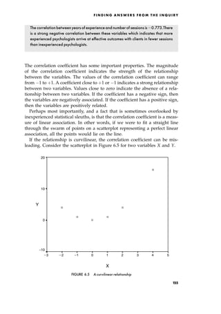 The correlationbetweenyearsof experienceand numberof sessions is 0:773.There
is a strong negative correlation between these variables which indicates that more
experienced psychologists arrive at effective outcomes with clients in fewer sessions
than inexperienced psychologists.
The correlation coefficient has some important properties. The magnitude
of the correlation coefficient indicates the strength of the relationship
between the variables. The values of the correlation coefficient can range
from 1 to ‡1. A coefficient close to ‡1 or 1 indicates a strong relationship
between two variables. Values close to zero indicate the absence of a rela-
tionship between two variables. If the coefficient has a negative sign, then
the variables are negatively associated. If the coefficient has a positive sign,
then the variables are positively related.
Perhaps most importantly, and a fact that is sometimes overlooked by
inexperienced statistical sleuths, is that the correlation coefficient is a meas-
ure of linear association. In other words, if we were to fit a straight line
through the swarm of points on a scatterplot representing a perfect linear
association, all the points would lie on the line.
If the relationship is curvilinear, the correlation coefficient can be mis-
leading. Consider the scatterplot in Figure 6.5 for two variables X and Y.
F I N D I N G A N S W E R S F R O M T H E I N Q U I R Y
X
5
4
3
2
1
0
1
2
3
Y
20
10
0
_
_ _ _
10
FIGURE 6.5 A curvilinear relationship
155
 