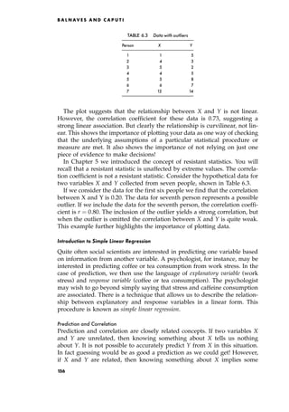 The plot suggests that the relationship between X and Y is not linear.
However, the correlation coefficient for these data is 0.73, suggesting a
strong linear association. But clearly the relationship is curvilinear, not lin-
ear. This shows the importance of plotting your data as one way of checking
that the underlying assumptions of a particular statistical procedure or
measure are met. It also shows the importance of not relying on just one
piece of evidence to make decisions!
In Chapter 5 we introduced the concept of resistant statistics. You will
recall that a resistant statistic is unaffected by extreme values. The correla-
tion coefficient is not a resistant statistic. Consider the hypothetical data for
two variables X and Y collected from seven people, shown in Table 6.3.
If we consider the data for the first six people we find that the correlation
between X and Y is 0.20. The data for seventh person represents a possible
outlier. If we include the data for the seventh person, the correlation coeffi-
cient is r ˆ 0:80. The inclusion of the outlier yields a strong correlation, but
when the outlier is omitted the correlation between X and Y is quite weak.
This example further highlights the importance of plotting data.
Introduction to Simple Linear Regression
Quite often social scientists are interested in predicting one variable based
on information from another variable. A psychologist, for instance, may be
interested in predicting coffee or tea consumption from work stress. In the
case of prediction, we then use the language of explanatory variable (work
stress) and response variable (coffee or tea consumption). The psychologist
may wish to go beyond simply saying that stress and caffeine consumption
are associated. There is a technique that allows us to describe the relation-
ship between explanatory and response variables in a linear form. This
procedure is known as simple linear regression.
Prediction and Correlation
Prediction and correlation are closely related concepts. If two variables X
and Y are unrelated, then knowing something about X tells us nothing
about Y. It is not possible to accurately predict Y from X in this situation.
In fact guessing would be as good a prediction as we could get! However,
if X and Y are related, then knowing something about X implies some
B A L N AV E S A N D C A P U T I
TABLE 6.3 Data with outliers
Person X Y
1 1 5
2 4 3
3 5 2
4 4 5
5 5 8
6 6 7
7 12 14
156
 