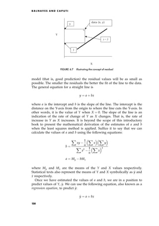 model (that is, good prediction) the residual values will be as small as
possible. The smaller the residuals the better the fit of the line to the data.
The general equation for a straight line is
y ˆ a ‡ bx
where a is the intercept and b is the slope of the line. The intercept is the
distance on the Y-axis from the origin to where the line cuts the Y-axis. In
other words, it is the value of Y when X ˆ 0. The slope of the line is an
indication of the rate of change of Y as X changes. That is, the rate of
increase in Y as X increases. It is beyond the scope of this introductory
book to present the mathematical derivation of the estimates of a and b
when the least squares method is applied. Suffice it to say that we can
calculate the values of a and b using the following equations:
b ˆ
X
xy
1
n
X
x
  X
y
 
X
x2 1
n
X
x
 2
a ˆ My bMx
where My and Mx are the means of the Y and X values respectively.
Statistical texts also represent the means of Y and X symbolically as 
y and

x respectively.
Once we have estimated the values of a and b, we are in a position to
predict values of Y, ^
y. We can use the following equation, also known as a
regression equation, to predict ^
y:
^
y ˆ a ‡ bx
B A L N AV E S A N D C A P U T I
Y
X
data (x, y)
y
ŷ
y
y ˆ
−
FIGURE 6.7 Illustrating the concept of residual
158
 