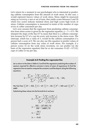 Let's return for a moment to our psychologist who is interested in predict-
ing caffeine consumption from the amount of work stress. In this case, x
would represent known values of work stress. Stress might be measured
using an inventory, a test or set of tests, that yields scores between 0 and 20
where low scores indicate minimal stress and high scores high levels of
stress. Caffeine consumption is measured in terms of the number of cups
of tea or coffee consumed per day.
Let's now assume that the regression from predicting caffeine consump-
tion from stress scores is given by the regression equation, ^
y ˆ 3 ‡ 0:7x. We
interpret the slope of the line 0.7 to mean that there is a caffeine consump-
tion increase by 0.7 of a cup for every unit increase in the stress score. The
intercept, which has a value of 3, would be the caffeine consumption if a
person had a score of 0. We can also use this equation to predict values of
caffeine consumption from any value of work stress. For example, if a
person scores 12 on the work stress inventory, we can predict (on the
basis of the regression equation) that he or she consumes 11:4‰3 ‡ 0:7 12†Š
cups of coffee or tea per day.
Example 6.2: Finding the regression line
Let us return to the data inTable 6.2 and find the regression predicting the number of
sessions required for effective outcome in terms of years of experience. To find the
regression lineweneed to compute the constanta and theslopeb.Using the following
equations:
b ˆ
X
xy
1
n
X
x
  X
y
 
X
x2 1
n
X
x
 2 and a ˆ My bMx
We find that
P
XY ˆ 522,
P
X ˆ 67,
P
Y ˆ 83,
P
X2
ˆ 503 and
P
X†2
ˆ
4489.
Substituting these values into the formula for b we have:
b ˆ
X
xy
1
n
X
x
  X
y
 
X
x2 1
n
X
x
 2
b ˆ
522 67† 83†=10
503 4489†=10
b ˆ
34:1
54:1
b ˆ 0:63
F I N D I N G A N S W E R S F R O M T H E I N Q U I R Y
159
 