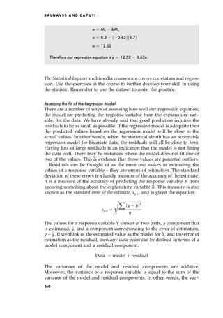 a ˆ My bMx
a ˆ 8:3 0:63† 6:7†
a ˆ 12:52
Therefore our regression equation is^
y ˆ 12:52 0:63x.
The Statistical Inquirer multimedia courseware covers correlation and regres-
sion. Use the exercises in the course to further develop your skill in using
the statistic. Remember to use the dataset to assist the practice.
Assessing the Fit of the Regression Model
There are a number of ways of assessing how well our regression equation,
the model for predicting the response variable from the explanatory vari-
able, fits the data. We have already said that good prediction requires the
residuals to be as small as possible. If the regression model is adequate then
the predicted values based on the regression model will be close to the
actual values. In other words, when the statistical sleuth has an acceptable
regression model for bivariate data, the residuals will all be close to zero.
Having lots of large residuals is an indication that the model is not fitting
the data well. There may be instances where the model does not fit one or
two of the values. This is evidence that those values are potential outliers.
Residuals can be thought of as the error one makes in estimating the
values of a response variable ± they are errors of estimation. The standard
deviation of these errors is a handy measure of the accuracy of the estimate.
It is a measure of the accuracy of predicting the response variable Y from
knowing something about the explanatory variable X. This measure is also
known as the standard error of the estimate, syx, and is given the equation:
syx ˆ

X
y ^
y†2
n
s
The values for a response variable Y consist of two parts, a component that
is estimated, ^
y, and a component corresponding to the error of estimation,
y ^
y. If we think of the estimated value as the model for Y, and the error of
estimation as the residual, then any data point can be defined in terms of a
model component and a residual component.
Data ˆ model ‡ residual
The variances of the model and residual components are additive.
Moreover, the variance of a response variable is equal to the sum of the
variance of the model and residual components. In other words, the vari-
B A L N AV E S A N D C A P U T I
160
 