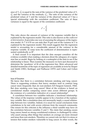 ance of Y, s2
y, is equal to the sum of the variance of the predicted value of Y,
s2
^
y, and the variance of the residuals, s2
yx. The ratio of the variance of the
predicted values of Y and the variance of the observed values of Y has a
special relationship with the correlation coefficient. The ratio of these
variances is equal to the square of the correlation coefficient:
r2
ˆ
s2
^
y
s2
y
This ratio shows the amount of variance of the response variable that is
explained by the regression model. This ratio is also known as the coefficient
of determination. It provides one way of assessing the adequacy of the regres-
sion model. If r2
is 0.70 we can state that 70 per cent of the variance in Y is
explained by the regression model. This result suggests that the regression
model is accounting for a considerable amount of the variance in the
response variable. In some texts the coefficient of determination is repre-
sented symbolically as R2
.
A final caveat! It is important that the data snooper considers all the
evidence available when making a decision about the adequacy of a regres-
sion line or model. Begin by looking at a scatterplot of the data to see if the
relationship is linear. Then examine the measures we have just discussed to
determine the `goodness' of fit of the regression line. More advanced and
detailed treatments of the topic of regression are available in texts by Draper
and Smith (1981), Kerlinger and Pedhazur (1973) and Cohen and Cohen
(1983).
Issue of Causation
We know that there is a correlation between smoking and lung cancer.
There is supporting evidence that heavy smokers tend to contract lung
cancer more frequently than do non-smokers (US Surgeon General, 1964).
But does smoking cause lung cancer? Most of the evidence is based on
correlational studies comparing cancer rates across different groups. Is
the existence of a correlation indicative of a causal relationship?
A correlation between two variables indicates a functional relationship.
The values of the response variable appear to be a function of the explana-
tory variable. But a correlation does not necessarily imply a causal relation-
ship between two variables. Indeed, it is usual for causal conclusions from
correlations to be met with severe criticism from the research community.
One reason for this criticism is the influence a third variable may have on
the correlation between variables X and Y. The claim that smoking causes
lung cancer, based on strong correlational evidence, is challenged by critics
who assert among other things that smokers on average are more stressed
and tense than non-smokers. Therefore we cannot rule out that it is stress or
tension that makes smokers vulnerable to lung cancer. In other words, the
F I N D I N G A N S W E R S F R O M T H E I N Q U I R Y
161
 