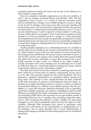 correlation between smoking and cancer may be due to the influence of a
third variable, namely, stress.
There are a number of possible explanations as to why two variables, X
and Y, may be strongly associated (Moore and McCabe, 1993). The first
explanation is that X causes Y or Y causes X. Here the researcher would
need to establish that a change in one variable produces or causes a change
in the second. If smoking causes lung cancer then increased smoking will
result in lung cancer. The second type of explanation involves the presence
of a third factor, Z, influencing the relationship between X and Y. X and Y
may be related because X and Y respond to a third variable Z. In this case,
we may well be able to, say, predict Y from X, but there are instances where
changes to X will not necessarily result in a change in Y. Some researchers
have hypothesized that some people are genetically predisposed to certain
smoking behaviours and lung cancer. If a person is genetically predisposed
to cancer then changes to smoking behaviour will not change the likelihood
of contracting cancer.
Another possible explanation for a relationship between two variables is
that the effect of one variable on the second is confounded by the influence
of a third variable. It may be the case that smokers are more stressed than
the average person and therefore, the person is more vulnerable to cancer. It
may be that a person who smokes is less careful about their general health
and again may be more vulnerable to cancer than someone who is more
health conscious. In other words, it is difficult to see which variable is
actually associated with cancer. Smoking may be influential, but it would
be difficult to discern a causal link between smoking and cancer without
removing the influence of the confounding variable.
That said: don't smoke! In the case of research on smoking, there has also
been a build-up of various types of evidence, experimental, survey, and so
on, over time, that provides support for the causal hypothesis. We have
presented a simplistic interpretation of correlations linking smoking and
lung cancer. The situation is more complicated than has been presented
in this brief discussion. In general, causal statements based on single cor-
relations are fraught with danger. However, if there is evidence of patterns
of correlations linking two variables across different groups, then the pos-
sibility of a casual link increases. Statistical techniques such as regression,
particularly multiple regression, are useful in controlling for third variable
influences. In particular, the family of techniques known as structural equa-
tion modelling (SEM) allows the researcher to test and confirm models of
relationships between sets of variables, thus providing reasonable rejoin-
ders to critics proposing the influence of other variables. By using these
techniques we are able to statistically control and test the impact of other
variables. Although SEM techniques have grown in popularity, some
theorists have reservations on the indiscriminate or inappropriate use of
the technique. We are again reminded that a sound understanding of
statistical knowledge is essential for both interpretation and use of statistical
procedures.
B A L N AV E S A N D C A P U T I
162
 