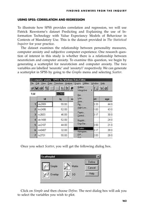 USING SPSS: CORRELATION AND REGRESSION
To illustrate how SPSS provides correlation and regression, we will use
Patrick Rawstorne's dataset Predicting and Explaining the use of In-
formation Technology with Value Expectancy Models of Behaviour in
Contexts of Mandatory Use. This is the dataset provided in The Statistical
Inquirer for your practice.
The dataset examines the relationship between personality measures,
computer anxiety and subjective computer experience. One research ques-
tion of interest in this study is whether there is a relationship between
neuroticism and computer anxiety. To examine this question, we begin by
generating a scatterplot for neuroticism and computer anxiety. The two
variables are labelled `neurotic' and `anxiety1' respectively. We can generate
a scatterplot in SPSS by going to the Graphs menu and selecting Scatter.
Once you select Scatter, you will get the following dialog box.
Click on Simple and then choose Define. The next dialog box will ask you
to select the variables you wish to plot.
F I N D I N G A N S W E R S F R O M T H E I N Q U I R Y
163
 