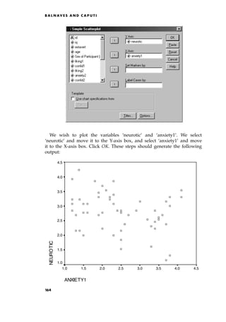 We wish to plot the variables `neurotic' and `anxiety1'. We select
`neurotic' and move it to the Y-axis box, and select `anxiety1' and move
it to the X-axis box. Click OK. These steps should generate the following
output:
B A L N AV E S A N D C A P U T I
ANXIETY1
4.5
4.0
3.5
3.0
2.5
2.0
1.5
1.0
NEUROTIC
4.5
4.0
3.5
3.0
2.5
2.0
1.5
1.0
164
 
