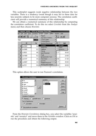 This scatterplot suggests weak negative relationship between the two
variables. There is a tendency (weak though it may be) in these data for
less neurotic subjects to be more computer anxious. The correlation coeffi-
cient will provide a numerical summary of this relationship.
We can obtain a numerical summary of this relationship by computing
the correlation coefficient. To do this we select Correlate from the Analyze
menu and then choose Bivariate.
This option allows the user to run Pearson's correlation.
From the Bivariate Correlations dialog box, you select the variables `neur-
otic' and `anxiety1' and move them to the Variables window. Click on OK to
run the procedure and obtain the following output.
F I N D I N G A N S W E R S F R O M T H E I N Q U I R Y
165
 