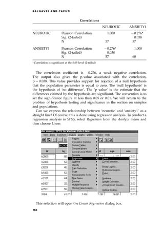 The correlation coefficient is 0:276, a weak negative correlation.
The output also gives the p-value associated with the correlation,
p ˆ 0:038. This value provides support for rejection of a null hypothesis
that the population parameter is equal to zero. The `null hypothesis' is
the hypothesis of `no difference'. The `p value' is the estimate that the
differences claimed by the hypothesis are significant. The convention is to
set the significance figure at less than 0.05 or 0.01. We will return to the
problem of hypothesis testing and significance in the section on samples
and populations.
Can we express the relationship between `neurotic' and `anxiety1' as a
straight line? Of course, this is done using regression analysis. To conduct a
regression analysis in SPSS, select Regression from the Analyze menu and
then choose Linear.
This selection will open the Linear Regression dialog box.
B A L N AV E S A N D C A P U T I
Correlations
NEUROTIC ANXIETY1
NEUROTIC Pearson Correlation 1.000 70.276*
Sig. (2-tailed) 0.038
N 57 57
ANXIETY1 Pearson Correlation 70.276* 1.000
Sig. (2-tailed) 0.038
N 57 60
* Correlation is significant at the 0.05 level (2-tailed)
166
 