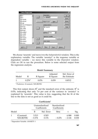 We choose `neurotic' and move it to the Independent(s) window. This is the
explanatory variable. The variable `anxiety1' is the response variable or
dependent variable ± we move this variable to the Dependent window.
Click on OK to run the procedure. Below is some selected output from
the regression analysis.
This first output shows R2
and the standard error of the estimate. R2
is
0.076, indicating that only 7.6 per cent of the variance in `anxiety1' is
explained by `neurotic'. This value is low, suggesting that the fit of the
line to the data is not as good as it could be.
F I N D I N G A N S W E R S F R O M T H E I N Q U I R Y
Model Summary
Adjusted Std. Error of
Model R R Square R Square the Estimate
1 0.276a
0.076 0.059 0.8512
a
Predictors: (Constant), NEUROTIC
Coefficientsa
Unstandardized Standardized
Coefficients Coefficients
Model B Std. Error Beta t Sig.
1 (Constant) 3.513 0.503 6.988 0.000
NEUROTIC 70.374 0.176 70.276 72.126 0.038
a
Dependent Variable: ANXIETY 1
167
 