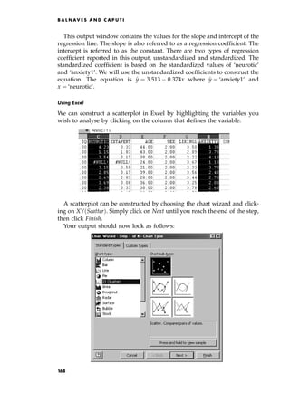 This output window contains the values for the slope and intercept of the
regression line. The slope is also referred to as a regression coefficient. The
intercept is referred to as the constant. There are two types of regression
coefficient reported in this output, unstandardized and standardized. The
standardized coefficient is based on the standardized values of `neurotic'
and `anxiety1'. We will use the unstandardized coefficients to construct the
equation. The equation is ^
y ˆ 3:513 0:374x where ^
y ˆ `anxiety1' and
x ˆ `neurotic'.
Using Excel
We can construct a scatterplot in Excel by highlighting the variables you
wish to analyse by clicking on the column that defines the variable.
A scatterplot can be constructed by choosing the chart wizard and click-
ing on XY Scatter†. Simply click on Next until you reach the end of the step,
then click Finish.
Your output should now look as follows:
B A L N AV E S A N D C A P U T I
168
 