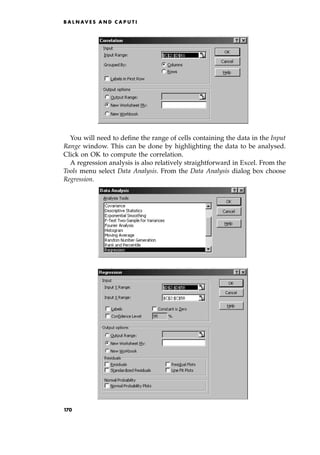 You will need to define the range of cells containing the data in the Input
Range window. This can be done by highlighting the data to be analysed.
Click on OK to compute the correlation.
A regression analysis is also relatively straightforward in Excel. From the
Tools menu select Data Analysis. From the Data Analysis dialog box choose
Regression.
B A L N AV E S A N D C A P U T I
170
 