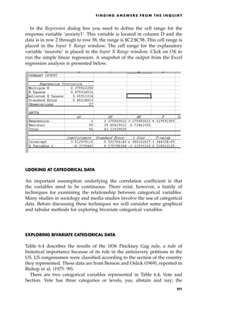 In the Regression dialog box you need to define the cell range for the
response variable `anxiety1'. This variable is located in column D and the
data is in row 2 through to row 58, the range is $C2:$C58. This cell range is
placed in the Input Y Range window. The cell range for the explanatory
variable `neurotic' is placed in the Input X Range window. Click on OK to
run the simple linear regression. A snapshot of the output from the Excel
regression analysis is presented below.
LOOKING AT CATEGORICAL DATA
An important assumption underlying the correlation coefficient is that
the variables need to be continuous. There exist, however, a family of
techniques for examining the relationship between categorical variables.
Many studies in sociology and media studies involve the use of categorical
data. Before discussing these techniques we will consider some graphical
and tabular methods for exploring bivariate categorical variables.
EXPLORING BIVARIATE CATEGORICAL DATA
Table 6.4 describes the results of the 1836 Pinckney Gag rule, a rule of
historical importance because of its role in the antislavery petitions in the
US. US congressmen were classified according to the section of the country
they represented. These data are from Benson and Oslick (1969), reported in
Bishop et al. (1975: 99).
There are two categorical variables represented in Table 6.4, Vote and
Section. Vote has three categories or levels, yea, abstain and nay; the
F I N D I N G A N S W E R S F R O M T H E I N Q U I R Y
171
 