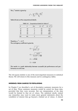 The 2
statistic is given by:
2
ˆ
X Oij Eij
2
Eij
Table 6.8 sets out the computational details.
TABLE 6.8 Computational details for Table 6.7
O E OE† O E†2
O E†2
=E
15 20 75 25 1.25
35 30 5 25 0.83
25 20 5 25 1.25
25 30 75 25 0.83
100 100 0 4.17
Therefore, 2
ˆ 4:17.
The contingency coefficient is given by
C ˆ

2
N ‡ 2
s
C ˆ

4:17
4:17 ‡ 100
r
C ˆ

0:04
p
C ˆ 0:20
This results in a weak relationship between successful job performance and per-
formance on an EC test.
The chi-square statistic is one of the most important measures in statistical
theory. We will return to this measure and to contingency tables.
INFERENCE: FROM SAMPLES TO POPULATIONS
In Chapter 5 we described a set of descriptive summary measures for a
set of data. Those summary measures would be correct for those data,
provided that they were accurate. But our interpretation of the data
would be limited to that set of values. The statistical sleuth, indeed
any researcher, may want to make more general statements about the
variable(s) of interest that go beyond a limited set of values. A clinical
F I N D I N G A N S W E R S F R O M T H E I N Q U I R Y
175
 
