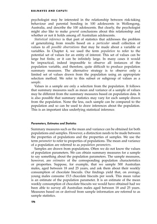 psychologist may be interested in the relationship between risk-taking
behaviour and parental bonding in 100 adolescents in Wollongong,
Australia, and describe the 100 adolescents. But clearly, the psychologist
might also like to make general conclusions about this relationship and
whether or not it holds among all Australian adolescents.
Statistical inference is that part of statistics that addresses the problem
of generalizing from results based on a particular small collection of
values to all possible observations that may be made about a variable or
variables. In Chapter 4, we used the term population to refer to the
potential set of values for an entity of interest. This set of values can be
large but finite, or it can be infinitely large. In many cases it would
be impractical, indeed impossible to observe all instances of the
population variable, and therefore, quite difficult to produce population
summary measures. The alternative strategy is to observe only a
limited set of values drawn from the population using an appropriate
selection method. We refer to this subset or subgroup of values as a
sample.
Values in a sample are only a selection from the population. It follows
that summary measures such as mean and variance of a sample of values
may be different from the summary measures based on population data. It
is also possible that summary statistics may vary for each sample drawn
from the population. None the less, each sample can be compared to the
population and so can be used to draw inferences about the population.
This is an important idea underlying statistical inference.
Parameters, Estimates and Statistics
Summary measures such as the mean and variance can be obtained for both
populations and samples. However, a distinction needs to be made between
the properties of populations and the properties of samples. We use the
term parameter to refer to properties of populations. The mean and variance
of a population are referred to as population parameters.
Samples are drawn from populations. Often we do not know the values
of population parameters. We can obtain summary measures for a sample
to say something about the population parameters. The sample measures,
however, are estimates of the corresponding population characteristics
or properties. Suppose, for example, that we sample 500 Australian
males, aged between 18 and 25 years, and ask them about their weekly
consumption of chocolate biscuits. Our findings yield that, on average,
young males consume 15.5 chocolate biscuits per week. This mean value
is an estimate of the population parameter. It is an estimate of the mean
weekly consumption of chocolate biscuits we would have obtained had we
been able to survey all Australian males aged between 18 and 25 years.
Measures based on or derived from sample information are referred to as
sample statistics.
B A L N AV E S A N D C A P U T I
176
 
