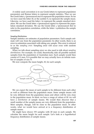 A widely used convention is to use Greek letters to represent population
parameters and Roman letters to represent sample statistics. Thus we use
the Greek letter  (pronounced mu) to represent the population mean. So far
we have used the letter M, or the symbol 
X, to represent the sample mean.
Likewise, we have used the letter s to represent the sample standard devi-
ation. We use the Greek letter  (pronounced sigma) to represent the popu-
lation standard deviation. We use the Greek letter  (pronounced rho) to
refer to the population correlation, while the letter r symbolizes the sample
correlation.
Sampling Distributions
Sample statistics are estimates of population parameters. Each sample esti-
mate will vary from the population parameter. In other words, there is an
error in estimation associated with taking any sample. This error is referred
to as the sampling error. Sampling error will occur even with random
sampling.
When we talk about sampling error we also need to talk about sampling
distributions. For example, we could, theoretically, take all possible random
samples from the population of Australian men. Each sample would then
consist of N men. It is possible that we may actually have an infinite num-
ber of samples of size N.
We now compute the mean height, M, for each sample.
We can expect the mean of each sample to be different from each other
as well as different from the population mean. Some sample means will
be very different from the population mean and others will be very close
to the population mean. In short, we have a range of values of M: we will
have a distribution of sample means. We would then discover that a
small number of the sample means are very different from the population.
Most samples, though, will be close to the population mean. In other
words, what we would have arrived at is a frequency distribution of
sample means.
We might have drawn 193 samples with 20 men in each sample. We
calculate the mean height for each sample. Let's look at a hypothetical
frequency distribution of sample means.
F I N D I N G A N S W E R S F R O M T H E I N Q U I R Y
Population
Sample with M1
Sample with M2
Sample with M3
177
 