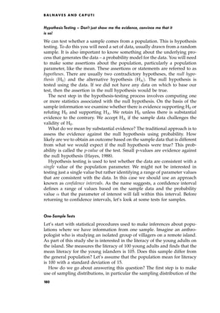 Hypothesis Testing ^ Don't just show me the evidence, convince me that it
is so!
We can test whether a sample comes from a population. This is hypothesis
testing. To do this you will need a set of data, usually drawn from a random
sample. It is also important to know something about the underlying pro-
cess that generates the data ± a probability model for the data. You will need
to make some assertions about the population, particularly a population
parameter, like the mean. These assertions or statements are referred to as
hypotheses. There are usually two contradictory hypotheses, the null hypo-
thesis H0† and the alternative hypothesis HA†. The null hypothesis is
tested using the data. If we did not have any data on which to base our
test, then the assertion in the null hypothesis would be true.
The next step in the hypothesis-testing process involves computing one
or more statistics associated with the null hypothesis. On the basis of the
sample information we examine whether there is evidence supporting H0 or
refuting H0 and supporting HA. We retain H0 unless there is substantial
evidence to the contrary. We accept HA if the sample data challenges the
validity of H0.
What do we mean by substantial evidence? The traditional approach is to
assess the evidence against the null hypothesis using probability. How
likely are we to obtain an outcome based on the sample data that is different
from what we would expect if the null hypothesis were true? This prob-
ability is called the p-value of the test. Small p-values are evidence against
the null hypothesis (Hayes, 1988).
Hypothesis testing is used to test whether the data are consistent with a
single value of the population parameter. We might not be interested in
testing just a single value but rather identifying a range of parameter values
that are consistent with the data. In this case we should use an approach
known as confidence intervals. As the name suggests, a confidence interval
defines a range of values based on the sample data and the probability
value that the parameter of interest will fall within this interval. Before
returning to confidence intervals, let's look at some tests for samples.
One-Sample Tests
Let's start with statistical procedures used to make inferences about popu-
lations where we have information from one sample. Imagine an anthro-
pologist who is studying an isolated group of villagers on a remote island.
As part of this study she is interested in the literacy of the young adults on
the island. She measures the literacy of 100 young adults and finds that the
mean literacy for the young islanders is 105. Does this sample differ from
the general population? Let's assume that the population mean for literacy
is 100 with a standard deviation of 15.
How do we go about answering this question? The first step is to make
use of sampling distributions, in particular the sampling distribution of the
B A L N AV E S A N D C A P U T I
180
 