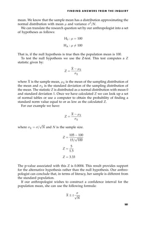 mean. We know that the sample mean has a distribution approximating the
normal distribution with mean  and variance 2
=N.
We can translate the research question set by our anthropologist into a set
of hypotheses as follows:
H0 :  ˆ 100
HA :  6ˆ 100
That is, if the null hypothesis is true then the population mean is 100.
To test the null hypothesis we use the Z-test. This test computes a Z
statistic given by:
Z ˆ

X 
X

X
where 
X is the sample mean, 
X is the mean of the sampling distribution of
the mean and 
X is the standard deviation of the sampling distribution of
the mean. The statistic Z is distributed as a normal distribution with mean 0
and standard deviation 1. Once we have calculated Z we can look up a set
of normal tables or use a computer to obtain the probability of finding a
standard norm value equal to or as low as the calculated Z.
For our example we have:
Z ˆ

X 
X

X
where 
X ˆ =

N
p
and N is the sample size.
Z ˆ
105 100
15=

100
p
Z ˆ
5
1:5
Z ˆ 3:33
The p-value associated with this Z is 0.0004. This result provides support
for the alternative hypothesis rather than the null hypothesis. Our anthro-
pologist can conclude that, in terms of literacy, her sample is different from
the standard population.
If our anthropologist wishes to construct a confidence interval for the
population mean, she can use the following formula:

X  z


N
p
F I N D I N G A N S W E R S F R O M T H E I N Q U I R Y
181
 