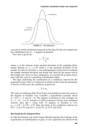 vary given certain restrictions imposed on the data. For the one-sample test,
the t-distribution has N 1 degrees of freedom.
The t-test is given by:
t ˆ

X 
X
s
X
where s
X is the estimate of the standard deviation of the sampling distri-
bution defined as s
X ˆ s=

N
p
where s is the standard deviation of the
sample. In order to calculate s
X our anthropologist would need to compute
the sample standard deviation and divide this value by the square root of
the sample size. Once we have computed t, we can find the p-value associ-
ated with this value by consulting t-distribution tables.
The logic underlying the construction of a confidence interval for the
population mean when  is unknown is similar to that when the parameter
is known. In this case, the confidence is given by

X  ts
X
The value of t defining either 95 or 99 per cent confidence intervals varies as
the degrees of freedom vary. Consider a hypothetical example where

X ˆ 25:5, s ˆ 7 and N ˆ 16. The degrees of freedom in this example are
N 1 ˆ 16 1 or 15. Assume we wish to construct a 95 per cent confidence
interval, then the t value with 15 degrees of freedom is 2.13.
s
X ˆ s=

N
p
ˆ 7=

16
p
ˆ 1:75. Thus the limits of the confidence interval are
25:5 2:13 1:75† and 25:5 ‡ 2:13 1:75† or 21.77 and 29.23.
One-Sample Test for Categorical Data
In 1866 the botanist and monk Gregor Mendel reported the findings of his
experiments on hybridization of peas. In one experiment he observed the
F I N D I N G A N S W E R S F R O M T H E I N Q U I R Y
FIGURE 6.11 The t-distribution
183
 