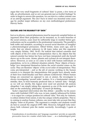 argue that very small fragments of cultural `data' (a poem, a few turns at
talk, an advertisement, and so on) can generate just as fruitful findings? In
order to begin to answer this question, we can turn to a rather extreme case
of an anti-Qt argument. The one I have in mind was mounted some years
ago by another major influence on my own methodological preferences:
Harvey Sacks.
CULTURE AND THE RELIABILITY OF `DATA'2
Just as in physics, natural phenomena must be massively sampled before an
argument about their properties can be mounted, so, in some branches of
the social sciences, cases must be sufficiently large in number before gen-
eralizations can be acceptable to the professional community. The parallel is
both noble and mistaken, according to several social theorists of (roughly)
a phenomenological persuasion. Alfred Schu
Ètz, many years ago, and in
works that are almost unknown to Qt types today, put this argument
very simply (Schu
Ètz, 1962: 34-47). He noticed that natural scientists deal
with objects of the first order of interpretation: that is, the objects that the
natural scientist has before her have not been interpreted until she herself
shows up on the scene. Atoms, planets and cyclones do not interpret them-
selves. However, as soon as we come to deal with human individuals or
populations, we're in a different situation entirely. These `objects of know-
ledge' have interpreted themselves before the social scientist comes on the
scene. They are therefore `objects' of the second order of interpretation. They
come pre-interpreted ± and so the job of anyone working in the human
sciences is to interpret the interpretations that people have already made
of their lives (individually) and their cultures (collectively). Where human
beings are concerned (as opposed to rats or atoms), the investigator is
always investigating `second order' matters. It is a fundamental category
mistake, then, to treat humanly produced data as `natural' data ± though,
as we will see shortly, this logical error need not preclude Qt analysis
altogether: I am simply taking this argument as one of the most cogent to
date on the underlying `philosophy' of much Qt thinking.
Sacks's important intervention into this debate ± possibly via his associ-
ation with Garfinkel (1967) who was, in turn, majorly influenced by Schu
Ètz
± is to argue for a unique position for cultural `data.' Not only, he ventures,
is culture distinct from nature, it also has unique orderly properties. That is:
in coming to analyse human cultures, one must take into account that they
display `order at all points.' The argument is complex and students would
do best to consult the original (1995: 484). However, Schegloff (who intro-
duces both volumes) puts the matter succinctly. Accordingly, I quote at
length:
Considerations of enculturation and `language acquisition' provide an especially
provocative focus for a matter which Sacks raises . . . as a methodological point.
O R D E R AT A L L P O I N T S
5
 