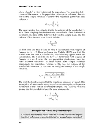 where 2
1 and 2
2 are the variances of the populations. This sampling distri-
bution will be normal. If the population variances are unknown, then we
can use the sample variances to estimate the population parameters. This
estimate is
s2

x1 
x2
ˆ
s2
1
n1
‡
s2
2
n2
The square root of this estimate (that is, the estimate of the standard devi-
ation of the sampling distribution) is the standard error of the difference of
the means. The ratio of the difference between the sample means and the
estimate of the standard error is the t statistic.
t ˆ

X1

X2
s2

x1 
x2
In most texts this ratio is said to have a t-distribution with degrees of
freedom n1 ‡ n2 2. However, Moore and McCabe (1993) note that this
statistic does not have a t-distribution, but rather only approximates the
t-distribution. The t statistic will have a t-distribution with degrees of
freedom n1 ‡ n2 2 when the two population distributions have the
same standard deviations. In other words, both sample variances
approximate the population variance. In this case, the estimate of the
standard deviation can be expressed as a weighted average of the sample
variances.
sp ˆ

n1 1†s2
1 ‡ n2 1†s2
2
n1 ‡ n2 2
s
The pooled estimate assumes that the population variances are equal. This
assumption is known as the homogeneity of variance assumption, an important
assumption of the t-test for independent samples. The t statistic, when we
assume that the populations have the same variances, is:
t ˆ

X1

X2
sp

1
n1
‡
1
n2
r
Example 6.4: t-test for independent samples
A not sowell-knownSherlockHolmes case is that of whetherenvironmental tempera-
ture affects performance on a mental ability test.Two groups of people are randomly
B A L N AV E S A N D C A P U T I
186
 
