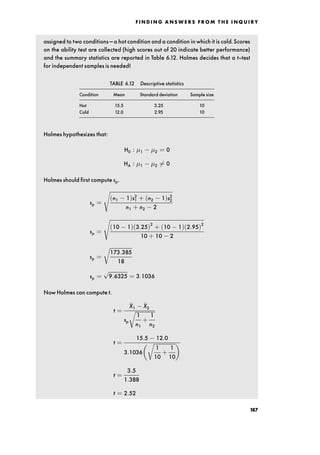 assigned to two conditions ^ a hot condition and a condition in which it is cold.Scores
on the ability test are collected (high scores out of 20 indicate better performance)
and the summary statistics are reported in Table 6.12. Holmes decides that a t-test
for independent samples is needed!
TABLE 6.12 Descriptive statistics
Condition Mean Standard deviation Sample size
Hot 15.5 3.25 10
Cold 12.0 2.95 10
Holmes hypothesizes that:
H0 : 1 2 ˆ 0
HA : 1 2 6ˆ 0
Holmes should first compute sp.
sp ˆ

n1 1†s2
1 ‡ n2 1†s2
2
n1 ‡ n2 2
s
sp ˆ

10 1† 3:25†2
‡ 10 1† 2:95†2
10 ‡ 10 2
s
sp ˆ

173:385
18
r
sp ˆ

9:6325
p
ˆ 3:1036
Now Holmes can compute t.
t ˆ

X1

X2
sp

1
n1
‡
1
n2
r
t ˆ
15:5 12:0
3:1036

1
10
‡
1
10
r
 
t ˆ
3:5
1:388
t ˆ 2:52
F I N D I N G A N S W E R S F R O M T H E I N Q U I R Y
187
 