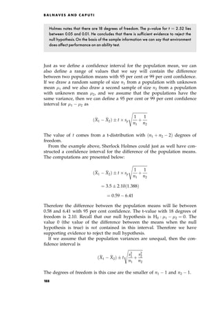 Holmes notes that there are 18 degrees of freedom. The p-value for t ˆ 2:52 lies
between 0.05 and 0.01. He concludes that there is sufficient evidence to reject the
null hypothesis.On the basis of the sample information we can say that environment
does affect performance on an ability test.
Just as we define a confidence interval for the population mean, we can
also define a range of values that we say will contain the difference
between two population means with 95 per cent or 99 per cent confidence.
If we draw a random sample of size n1 from a population with unknown
mean 1 and we also draw a second sample of size n2 from a population
with unknown mean 2, and we assume that the populations have the
same variance, then we can define a 95 per cent or 99 per cent confidence
interval for 1 2 as

X1

X2†  t  sp

1
n1
‡
1
n2
s
The value of t comes from a t-distribution with n1 ‡ n2 2† degrees of
freedom.
From the example above, Sherlock Holmes could just as well have con-
structed a confidence interval for the difference of the population means.
The computations are presented below:

X1

X2†  t  sp

1
n1
‡
1
n2
s
ˆ 3:5  2:10 1:388†
ˆ 0:59 6:41
Therefore the difference between the population means will lie between
0.58 and 6.41 with 95 per cent confidence. The t-value with 18 degrees of
freedom is 2.10. Recall that our null hypothesis is H0 : 1 2 ˆ 0. The
value 0 (the value of the difference between the means when the null
hypothesis is true) is not contained in this interval. Therefore we have
supporting evidence to reject the null hypothesis.
If we assume that the population variances are unequal, then the con-
fidence interval is

X1

X2†  t

s2
1
n1
‡
s2
2
n2
s
The degrees of freedom is this case are the smaller of n1 1 and n2 1.
B A L N AV E S A N D C A P U T I
188
 