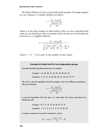 The Mann-Whitney U test is used with small samples. For large samples
we can compute a z statistic defined as follows:
z ˆ
U n1n2=2

n1n2 n ‡ 1†
12
r
where n is the total number of observations. Once we have calculated this
value we can find the p-value associated with it. In the case of tied ranks the
formula for z is slightly different.
z ˆ
U n1n2=2†

n1n2
n2 n
 
n3
n
12
!
v
u
u
t
X
T
where T ˆ t3
t†=12, and t is the number of tied values.
Example 6.5: Rank test for two independent groups
Consider the following observations for two samples.
Sample1: 44 32 38 51 54 56 67 69 62 73
Sample 2: 6 10 13 14 29 42 26 46 50 55 70 77
We wish to test the hypothesis that the samples come from different populations.
We can use the test
z ˆ
U n1n2=2

n1n2 n ‡ 1†
12
r
to test this hypothesis. The first step is to rank-order the values and obtain the
following ranks.
Sample1: 10 7 8 13 14 16 18 19 17 21
Sample 2: 1 2 3 4 6 9 5 11 12 15 20 22
In order to compute U we need to compute U1 and U2.
U1 ˆ n1n2 ‡
n1 n1 ‡ 1†
2
R1
B A L N AV E S A N D C A P U T I
190
 