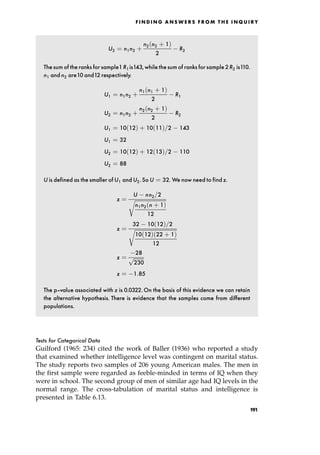 U2 ˆ n1n2 ‡
n2 n2 ‡ 1†
2
R2
Thesum of the ranks for sample1R1is143,while thesum of ranks for sample2R2 is110.
n1 and n2 are10 and12 respectively.
U1 ˆ n1n2 ‡
n1 n1 ‡ 1†
2
R1
U2 ˆ n1n2 ‡
n2 n2 ‡ 1†
2
R2
U1 ˆ 10 12† ‡ 10 11†=2 143
U1 ˆ 32
U2 ˆ 10 12† ‡ 12 13†=2 110
U2 ˆ 88
U is defined as the smaller of U1 and U2.So U ˆ 32. We now need to find z.
z ˆ
U nn2=2

n1n2 n ‡ 1†
12
r
z ˆ
32 10 12†=2

10 12† 22 ‡ 1†
12
r
z ˆ
28

230
p
z ˆ 1:85
The p-value associated with z is 0.0322.On the basis of this evidence we can retain
the alternative hypothesis. There is evidence that the samples come from different
populations.
Tests for Categorical Data
Guilford (1965: 234) cited the work of Baller (1936) who reported a study
that examined whether intelligence level was contingent on marital status.
The study reports two samples of 206 young American males. The men in
the first sample were regarded as feeble-minded in terms of IQ when they
were in school. The second group of men of similar age had IQ levels in the
normal range. The cross-tabulation of marital status and intelligence is
presented in Table 6.13.
F I N D I N G A N S W E R S F R O M T H E I N Q U I R Y
191
 