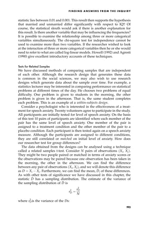 statistic lies between 0.01 and 0.001. This result then supports the hypothesis
that married and unmarried differ significantly with respect to IQ!! Of
course, the statistical sleuth would ask if there is another explanation for
this result. Is there another variable that may be influencing the frequencies?
It is possible to examine the relationship among three or more categorical
variables simultaneously. The chi-square test for independence cannot be
used to examine more than two variables. If the researcher wished to look
at the interaction of three or more categorical variables then he or she would
need to refer to what are called log-linear models. Howell (1992) and Agresti
(1990) give excellent introductory accounts of these techniques.
Tests for Related Samples
We have discussed methods of comparing samples that are independent
of each other. Although the research design that generates these data
is common in the social sciences, we may also wish to use research
designs which generate data about the sample over time. For example, a
statistics lecturer may be interested in comparing performance on statistical
problems at different times of the day. He chooses two problems of equal
difficulty. One problem is given to students in the morning, the other
problem is given in the afternoon. That is, the same student completes
each problem. This is an example of a within-subjects design.
Consider a psychologist who is interested in the effectiveness of a treat-
ment for speech anxiety. Twenty volunteers agree to participate in the study.
All participants are initially tested for level of speech anxiety. On the basis
of this test 10 pairs of participants are identified where each member of the
pair has the same level of speech anxiety. One member of the pair is
assigned to a treatment condition and the other member of the pair to a
placebo condition. Each participant is then tested again on a speech anxiety
measure. Although the participants are assigned to different conditions,
they are still correlated or matched on initial level of anxiety. How does
our researcher test for group differences?
The data obtained from the designs can be analysed using a technique
called a related samples t-test. Consider N pairs of observations Xi, Xj†.
They might be two people paired or matched in terms of anxiety scores or
the observations may be paired because one observation has been taken in
the morning, the other in the afternoon. We can find the difference
between any pair of observations Xi, Xj†, and we will denote this difference
as D ˆ Xi Xj. Furthermore, we can find the mean, 
D, of these differences.
As with other tests of significance we have discussed in this chapter, the
statistic 
D has a sampling distribution. The estimate of the variance of
the sampling distribution of 
D is
s2

D ˆ
s2
D
N
where s2
Dis the variance of the Ds:
F I N D I N G A N S W E R S F R O M T H E I N Q U I R Y
193
 