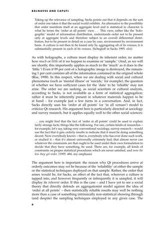 Taking up the relevance of sampling, Sacks points out that it depends on the sort
of order one takes it that the social world exhibits. An alternative to the possibility
that order manifests itself at an aggregate level and is statistical in character is
what he terms the `order at all points' view. . . . This view, rather like the `holo-
graphic' model of information distribution, understands order not to be present
only at aggregate levels and therefore subject to an overall differential distri-
bution, but to be present in detail on a case by case, environment by environment
basis. A culture is not then to be found only by aggregating all of its venues; it is
substantially present in each of its venues. (Schegloff in Sacks 1995: xlvi)
As with holographs, a culture must display its inherent order, no matter
how much or little of it we happen to examine or `sample.' (And, as we will
see shortly, this importantly applies as much to the `much' as it does to the
`little.') Even if 99 per cent of a holographic image is destroyed, the remain-
ing 1 per cent contains all of the information contained in the original whole
(Roe, 1998). In this respect, when we are dealing with social and cultural
phenomena (such as `mental illness' or `suicide,' for example), the question
of whether we have sufficient cases for the `data' to be `reliable' may not
arise. The order we are seeking, as social scientists or cultural analysts,
according to Sacks, is not available as a form of statistical aggregation;
rather it must be inherently present in whatever materials happen to be
at hand ± for example just a few turns in a conversation. And, in fact,
Sacks directly uses his `order at all points' (or `in all venues') model to
criticize Qt research. His argument here is particularly directed at sociology
and survey research, but it applies equally well to the other social sciences:
. . . you might find that the fact of `order at all points' could be used to explain
fairly strange facts; things like the following. For one, certain kinds of researches ±
for example, let's say, taking very conventional sociology, survey research ± would
use the fact that it gets orderly results to indicate that it must be doing something
decent. Now everybody knows ± that is, everybody who has ever done such work,
or studied it ± that it's almost universally extremely bad; that almost never can
whatever the constraints are that ought to be used under their own formulation to
decide that they have something, be used. There are, for example, all kinds of
constraints on proper statistical procedures which are never satisfied, and none the
less they get order. (1995: 484, my emphasis)
The argument here is important: the reason why Qt procedures arrive at
orderly outcomes may not be because of the `reliability' of either the sample
or the statistical techniques deployed on that sample. Rather, the order that
arises would be, for Sacks, an effect of the fact that, wherever a culture is
tapped into, and however frequently or infrequently it is sampled, it will
display its inherent order. If this is the case ± and I have yet to see a social
theory that directly defends an aggregationist model against the idea of
`order at all points' ± then statistically reliable results may well be nothing
more than a case of something intrinsically non-statistical showing through
(and despite) the sampling techniques employed in any given case. The
B A L N AV E S A N D C A P U T I
6
 