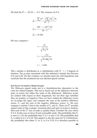 We find the 
D ˆ 23=10 ˆ 2:3. The variance of D is
s2
D ˆ
X
D2
X
D
 2.
N
N 1
s2
D ˆ
227 23†2
.
10
10 1
s2
D ˆ 19:344
We now compute t:
t ˆ

D

S2
D
.
N
r
t ˆ
2:3

19:344
.
10
r
t ˆ 1:654
This t statistic is distributed as a t-distribution with N 1 ˆ 9 degrees of
freedom. The p-value associated with this obtained t statistic lies between
0.10 and 0.20. On this evidence we should retain the null hypothesis and
conclude that the treatment has not affected speech anxiety.
Rank Test for Correlated or Related Samples
The Wilcoxon signed ranks test is a distribution-free alternative to the
t-test for related samples. This test is based not on the difference between
pairs of scores, but rather the ranks of the differences. Difference scores
are ranked with respect to their magnitude, but not their sign (whether
they are positive or negative). Once we have ranked the difference scores
we re-assign the signs, and compute the sum of the positive difference
scores, T1, and the sum of the negative difference scores, T2. We now
compute a statistic T that is the smaller of T1 and T2. There are 2N
possible
signed ranks in this example. Assuming that each pair of scores is random,
then each of the 2N
sets of ranks is equally likely. Consider the case where
N is 5. In this case we have 32 sets of possible ranks. The probability that T1
is zero is 1/32, the probability that T1 is 1 is also 1/32. The probability that
T1 is either 0 or 1 is 2/32. This pattern is also the same for T2. Furthermore,
the probability that either T1 or T2 is 0 is 2/32. It is therefore possible to
F I N D I N G A N S W E R S F R O M T H E I N Q U I R Y
195
 