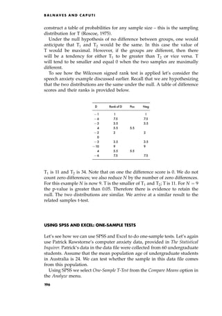 construct a table of probabilities for any sample size ± this is the sampling
distribution for T (Roscoe, 1975).
Under the null hypothesis of no difference between groups, one would
anticipate that T1 and T2 would be the same. In this case the value of
T would be maximal. However, if the groups are different, then there
will be a tendency for either T1 to be greater than T2 or vice versa. T
will tend to be smaller and equal 0 when the two samples are maximally
different.
To see how the Wilcoxon signed rank test is applied let's consider the
speech anxiety example discussed earlier. Recall that we are hypothesizing
that the two distributions are the same under the null. A table of difference
scores and their ranks is provided below.
D Rankof D Pos Neg
71 1 1
76 7.5 7.5
73 3.5 3.5
4 5.5 5.5
72 2 2
0
73 3.5 3.5
710 9 9
4 5.5 5.5
76 7.5 7.5
T1 is 11 and T2 is 34. Note that on one the difference score is 0. We do not
count zero differences; we also reduce N by the number of zero differences.
For this example N is now 9. T is the smaller of T1 and T2; T is 11. For N ˆ 9
the p-value is greater than 0.05. Therefore there is evidence to retain the
null. The two distributions are similar. We arrive at a similar result to the
related samples t-test.
USING SPSS AND EXCEL: ONE-SAMPLE TESTS
Let's see how we can use SPSS and Excel to do one-sample tests. Let's again
use Patrick Rawstorne's computer anxiety data, provided in The Statistical
Inquirer. Patrick's data in the data file were collected from 60 undergraduate
students. Assume that the mean population age of undergraduate students
in Australia is 24. We can test whether the sample in this data file comes
from this population.
Using SPSS we select One-Sample T-Test from the Compare Means option in
the Analyze menu.
B A L N AV E S A N D C A P U T I
196
 