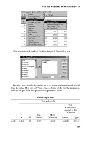 This selection will produce the One-Sample T Test dialog box.
We select the variable Age and move it to the test variable(s) window and
type the value 24 in the Test Value window. Click OK to run the procedure.
Selected output from this procedure is presented below.
F I N D I N G A N S W E R S F R O M T H E I N Q U I R Y
One-Sample Test
Test Value ˆ 24
95%
Confidence
Interval of the
Difference
Sig. Mean
t df (2-tailed) Difference Lower Upper
AGE 1.361 59 0.179 1.6167 70.7610 3.9943
197
 