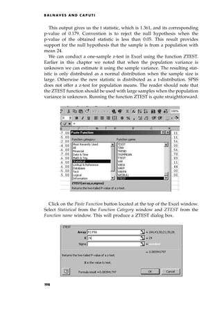 This output gives us the t statistic, which is 1.361, and its corresponding
p-value of 0.179. Convention is to reject the null hypothesis when the
p-value of the obtained statistic is less than 0.05. This result provides
support for the null hypothesis that the sample is from a population with
mean 24.
We can conduct a one-sample z-test in Excel using the function ZTEST.
Earlier in this chapter we noted that when the population variance is
unknown we can estimate it using the sample variance. The resulting stat-
istic is only distributed as a normal distribution when the sample size is
large. Otherwise the new statistic is distributed as a t-distribution. SPSS
does not offer a z-test for population means. The reader should note that
the ZTEST function should be used with large samples when the population
variance is unknown. Running the function ZTEST is quite straightforward.
Click on the Paste Function button located at the top of the Excel window.
Select Statistical from the Function Category window and ZTEST from the
Function name window. This will produce a ZTEST dialog box.
B A L N AV E S A N D C A P U T I
198
 